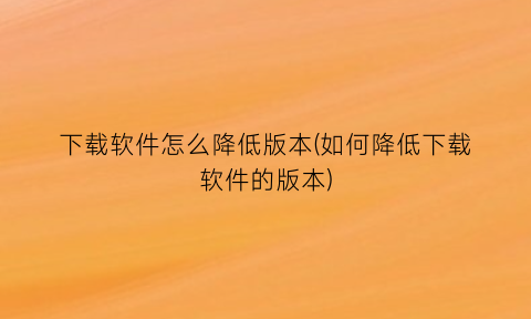 下载软件怎么降低版本(如何降低下载软件的版本)