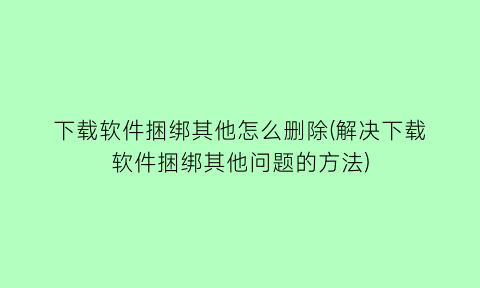 下载软件捆绑其他怎么删除(解决下载软件捆绑其他问题的方法)