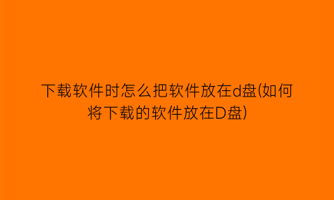 “下载软件时怎么把软件放在d盘(如何将下载的软件放在D盘)