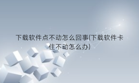 下载软件点不动怎么回事(下载软件卡住不动怎么办)
