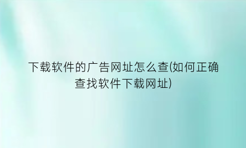 下载软件的广告网址怎么查(如何正确查找软件下载网址)