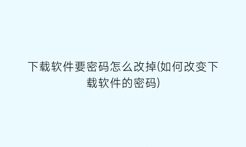 下载软件要密码怎么改掉(如何改变下载软件的密码)