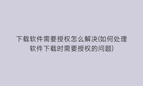 下载软件需要授权怎么解决(如何处理软件下载时需要授权的问题)