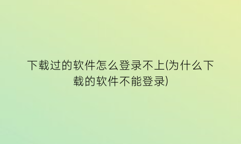 下载过的软件怎么登录不上(为什么下载的软件不能登录)