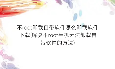 不root卸载自带软件怎么卸载软件下载(解决不root手机无法卸载自带软件的方法)