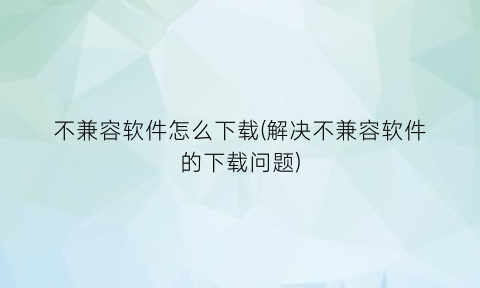 “不兼容软件怎么下载(解决不兼容软件的下载问题)