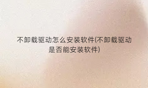 不卸载驱动怎么安装软件(不卸载驱动是否能安装软件)