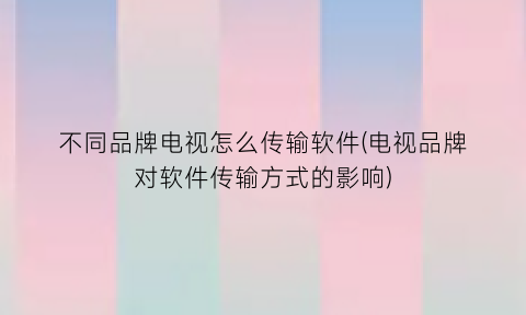 不同品牌电视怎么传输软件(电视品牌对软件传输方式的影响)