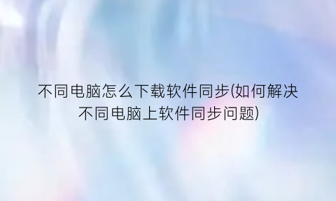 不同电脑怎么下载软件同步(如何解决不同电脑上软件同步问题)