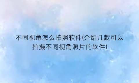 “不同视角怎么拍照软件(介绍几款可以拍摄不同视角照片的软件)