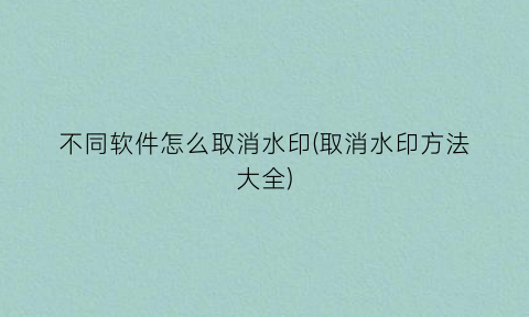 “不同软件怎么取消水印(取消水印方法大全)