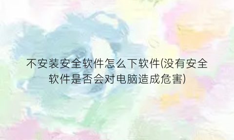 “不安装安全软件怎么下软件(没有安全软件是否会对电脑造成危害)