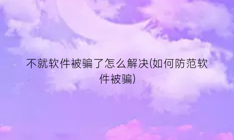 “不就软件被骗了怎么解决(如何防范软件被骗)