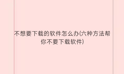 “不想要下载的软件怎么办(六种方法帮你不要下载软件)