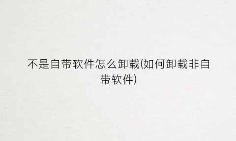 不是自带软件怎么卸载(如何卸载非自带软件)