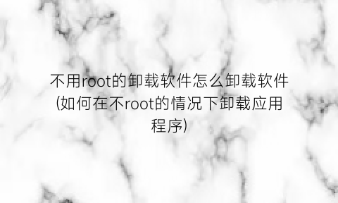 不用root的卸载软件怎么卸载软件(如何在不root的情况下卸载应用程序)
