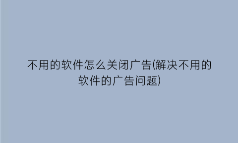 不用的软件怎么关闭广告(解决不用的软件的广告问题)