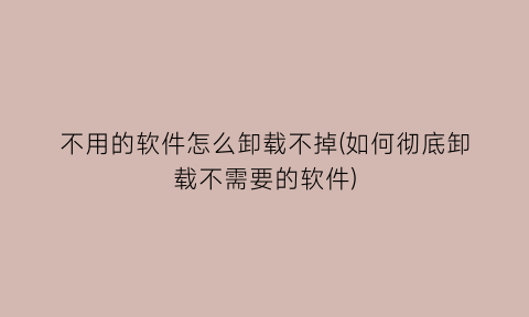 不用的软件怎么卸载不掉(如何彻底卸载不需要的软件)