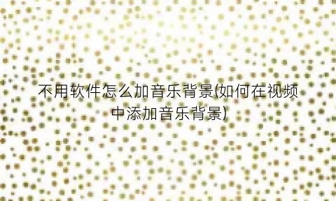 “不用软件怎么加音乐背景(如何在视频中添加音乐背景)