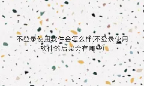 不登录使用软件会怎么样(不登录使用软件的后果会有哪些)
