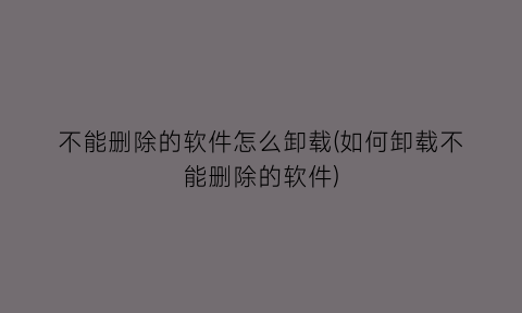 不能删除的软件怎么卸载(如何卸载不能删除的软件)