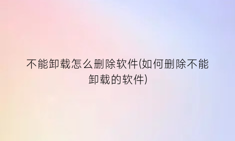 不能卸载怎么删除软件(如何删除不能卸载的软件)