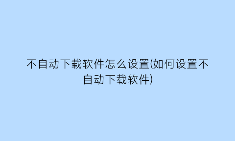 不自动下载软件怎么设置(如何设置不自动下载软件)