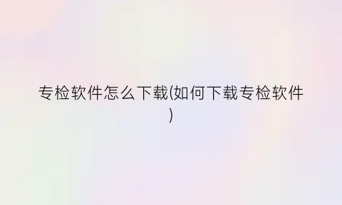 “专检软件怎么下载(如何下载专检软件)
