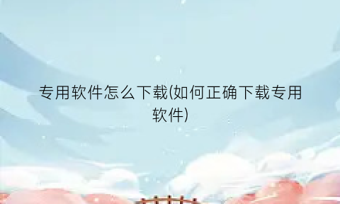 “专用软件怎么下载(如何正确下载专用软件)
