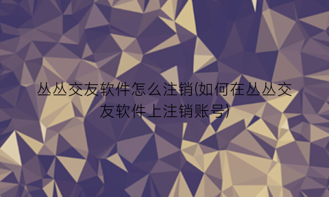 丛丛交友软件怎么注销(如何在丛丛交友软件上注销账号)