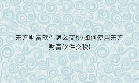 “东方财富软件怎么交税(如何使用东方财富软件交税)