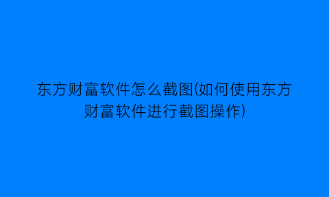 “东方财富软件怎么截图(如何使用东方财富软件进行截图操作)