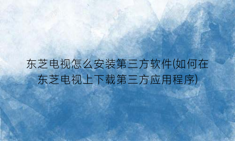 东芝电视怎么安装第三方软件(如何在东芝电视上下载第三方应用程序)