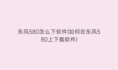 东风580怎么下软件(如何在东风580上下载软件)