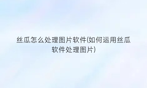 丝瓜怎么处理图片软件(如何运用丝瓜软件处理图片)