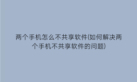 两个手机怎么不共享软件(如何解决两个手机不共享软件的问题)
