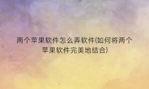 两个苹果软件怎么弄软件(如何将两个苹果软件完美地结合)