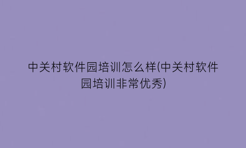 中关村软件园培训怎么样(中关村软件园培训非常优秀)