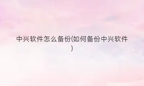 “中兴软件怎么备份(如何备份中兴软件)
