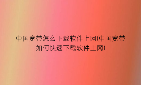 中国宽带怎么下载软件上网(中国宽带如何快速下载软件上网)