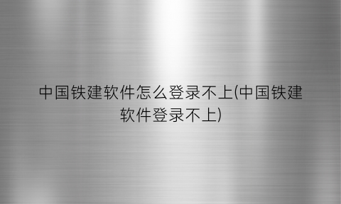 “中国铁建软件怎么登录不上(中国铁建软件登录不上)