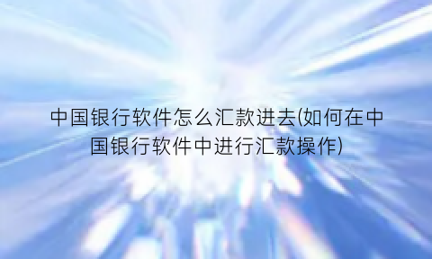 中国银行软件怎么汇款进去(如何在中国银行软件中进行汇款操作)