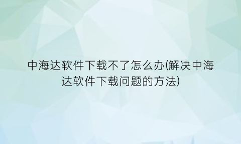 “中海达软件下载不了怎么办(解决中海达软件下载问题的方法)