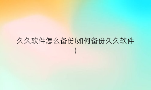 久久软件怎么备份(如何备份久久软件)