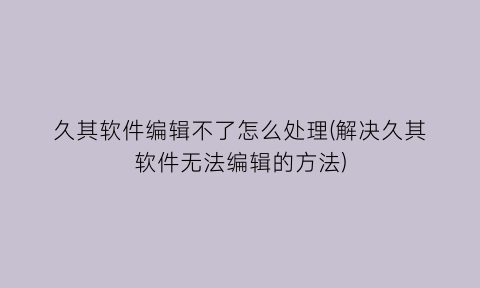 久其软件编辑不了怎么处理(解决久其软件无法编辑的方法)