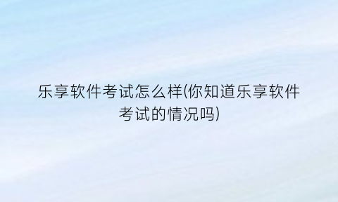 “乐享软件考试怎么样(你知道乐享软件考试的情况吗)