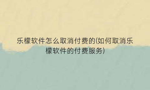 乐檬软件怎么取消付费的(如何取消乐檬软件的付费服务)