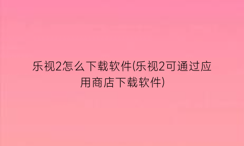 乐视2怎么下载软件(乐视2可通过应用商店下载软件)