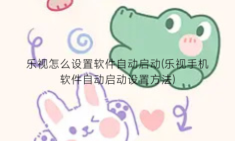 “乐视怎么设置软件自动启动(乐视手机软件自动启动设置方法)