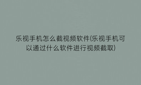 “乐视手机怎么截视频软件(乐视手机可以通过什么软件进行视频截取)